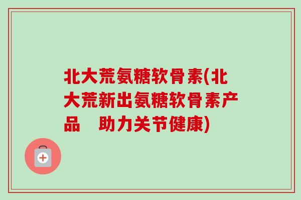 北大荒氨糖软骨素(北大荒新出氨糖软骨素产品　助力关节健康)