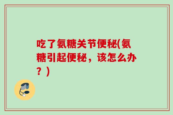 吃了氨糖关节便秘(氨糖引起便秘，该怎么办？)