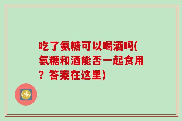 吃了氨糖可以喝酒吗(氨糖和酒能否一起食用?答案在这里) 吃了氨糖可以喝酒吗(氨糖和酒能否一起食用?答案在这里)