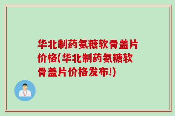 华北制药氨糖软骨盖片价格(华北制药氨糖软骨盖片价格发布!)