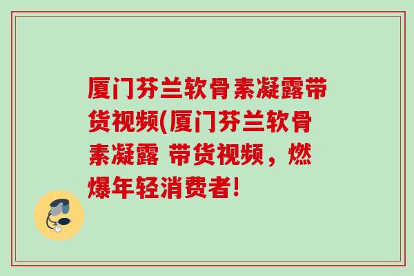 厦门芬兰软骨素凝露带货视频(厦门芬兰软骨素凝露 带货视频，燃爆年轻消费者!