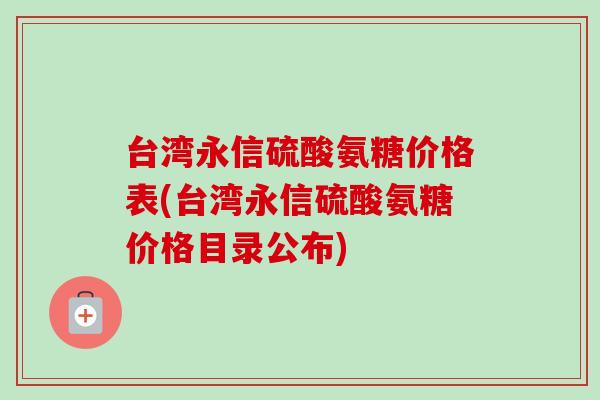 台湾永信硫酸氨糖价格表(台湾永信硫酸氨糖价格目录公布)