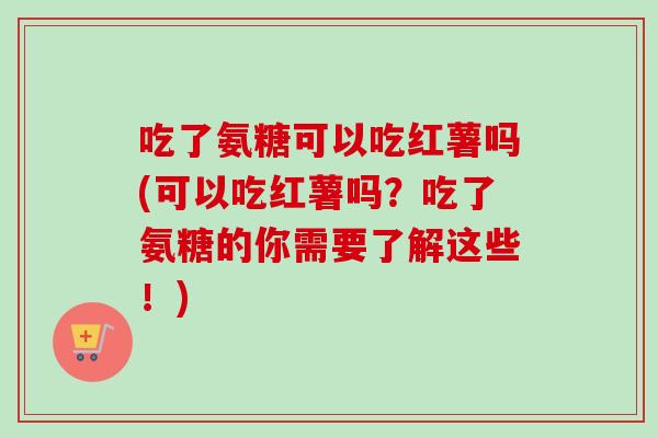 吃了氨糖可以吃红薯吗(可以吃红薯吗？吃了氨糖的你需要了解这些！)