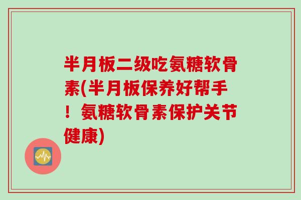 半月板二级吃氨糖软骨素(半月板保养好帮手！氨糖软骨素保护关节健康)