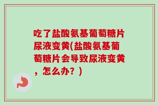 吃了盐酸氨基葡萄糖片尿液变黄(盐酸氨基葡萄糖片会导致尿液变黄，怎么办？)