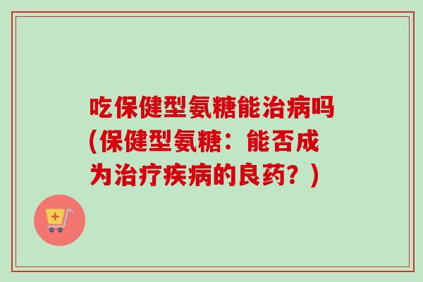 吃保健型氨糖能治病吗(保健型氨糖：能否成为治疗疾病的良药？)