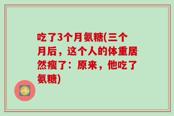 吃了3个月氨糖(三个月后,这个人的体重居然瘦了:原来,他吃了氨糖) 吃了3个月氨糖(三个月后,这个人的体重居然瘦了:原来,他吃了氨糖)