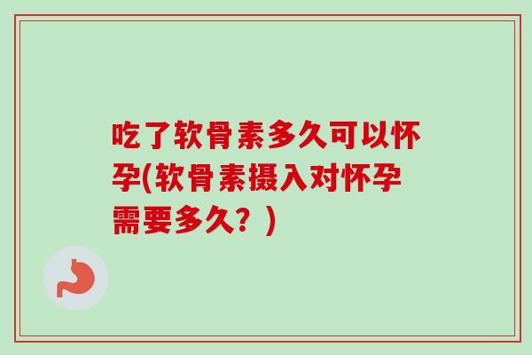 吃了软骨素多久可以怀孕(软骨素摄入对怀孕需要多久？)
