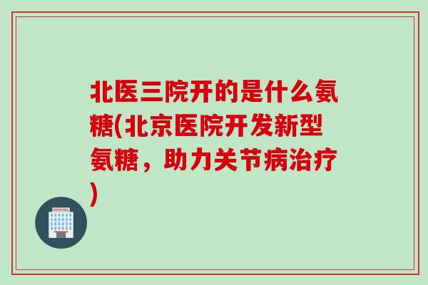 北医三院开的是什么氨糖(北京医院开发新型氨糖，助力关节病治疗)