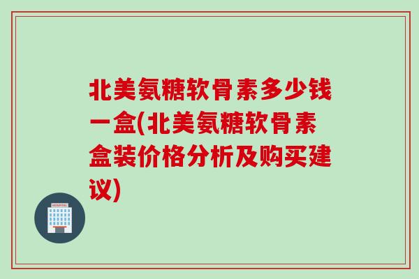 北美氨糖软骨素多少钱一盒(北美氨糖软骨素盒装价格分析及购买建议)