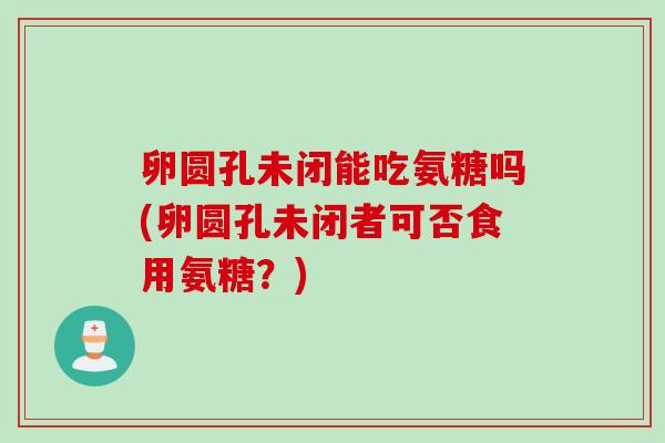 卵圆孔未闭能吃氨糖吗(卵圆孔未闭者可否食用氨糖?) 卵圆孔未闭能吃氨糖吗(卵圆孔未闭者可否食用氨糖?)