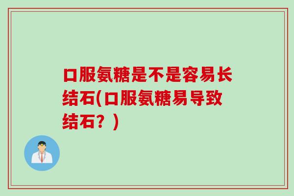 口服氨糖是不是容易长结石(口服氨糖易导致结石？)