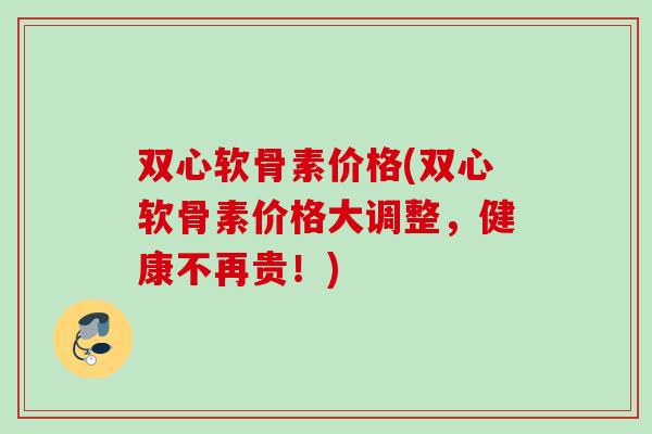 双心软骨素价格(双心软骨素价格大调整，健康不再贵！)