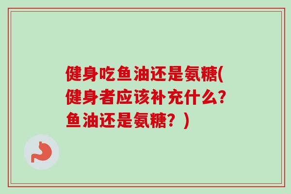 健身吃鱼油还是氨糖(健身者应该补充什么?鱼油还是氨糖?) 健身吃鱼油还是氨糖(健身者应该补充什么?鱼油还是氨糖?)