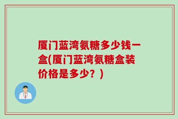 厦门蓝湾氨糖多少钱一盒(厦门蓝湾氨糖盒装价格是多少？)