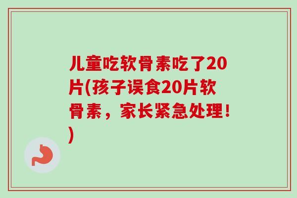 儿童吃软骨素吃了20片(孩子误食20片软骨素，家长紧急处理！)