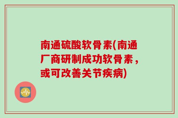 南通硫酸软骨素(南通厂商研制成功软骨素，或可改善关节疾病)