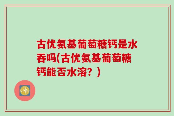 古优氨基葡萄糖钙是水吞吗(古优氨基葡萄糖钙能否水溶？)