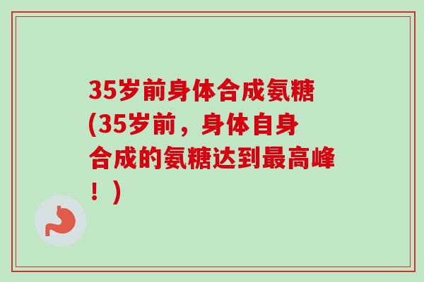 35岁前身体合成氨糖(35岁前，身体自身合成的氨糖达到最高峰！)