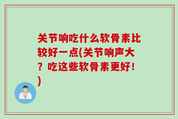 关节响吃什么软骨素比较好一点(关节响声大？吃这些软骨素更好！)