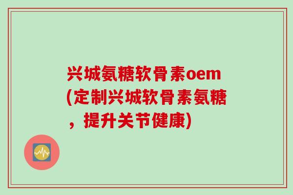 兴城氨糖软骨素oem(定制兴城软骨素氨糖，提升关节健康)