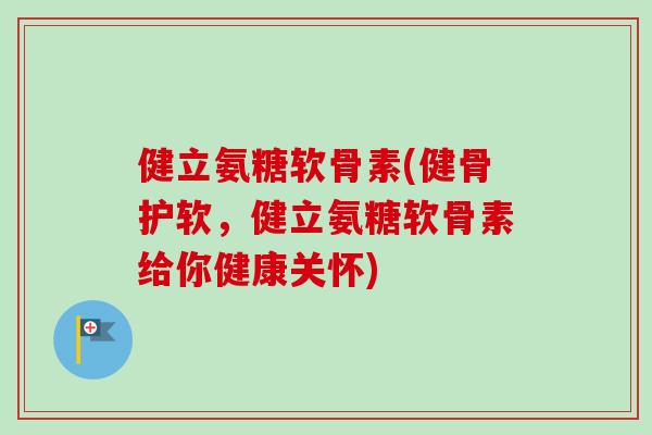 健立氨糖软骨素(健骨护软，健立氨糖软骨素给你健康关怀)
