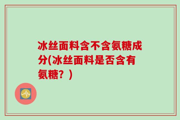 冰丝面料含不含氨糖成分(冰丝面料是否含有氨糖？)