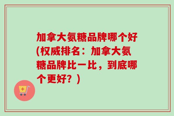 加拿大氨糖品牌哪个好(权威排名：加拿大氨糖品牌比一比，到底哪个更好？)