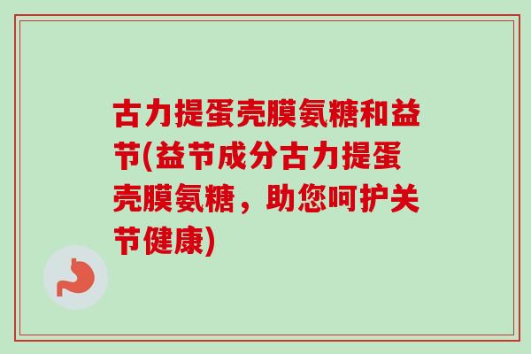 古力提蛋壳膜氨糖和益节(益节成分古力提蛋壳膜氨糖，助您呵护关节健康)
