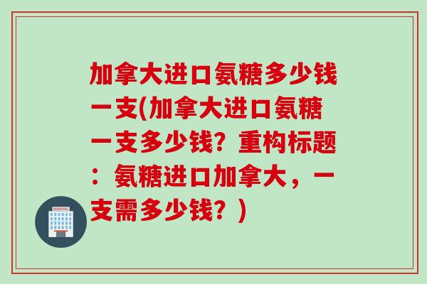 加拿大进口氨糖多少钱一支(加拿大进口氨糖一支多少钱？重构标题：氨糖进口加拿大，一支需多少钱？)