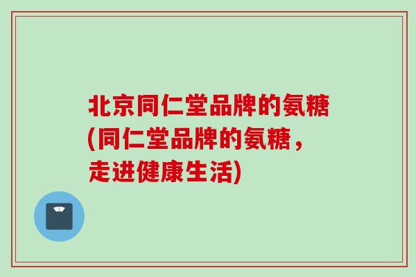 北京同仁堂品牌的氨糖(同仁堂品牌的氨糖，走进健康生活)