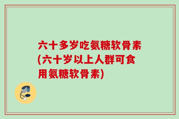 六十多岁吃氨糖软骨素(六十岁以上人群可食用氨糖软骨素)