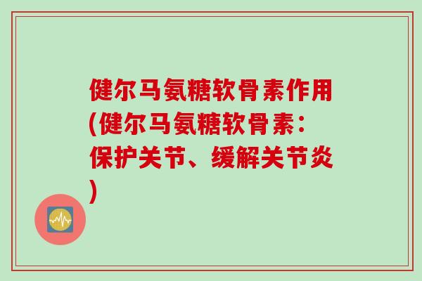 健尔马氨糖软骨素作用(健尔马氨糖软骨素：保护关节、缓解关节炎)