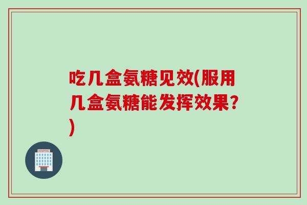 吃几盒氨糖见效(服用几盒氨糖能发挥效果?) 吃几盒氨糖见效(服用几盒氨糖能发挥效果?)