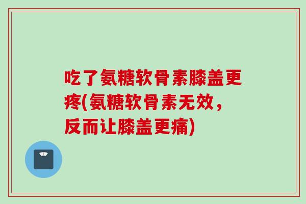 吃了氨糖软骨素膝盖更疼(氨糖软骨素无效，反而让膝盖更痛)