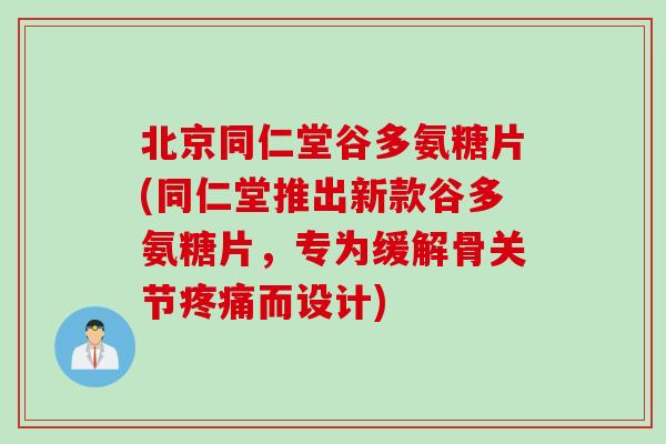 北京同仁堂谷多氨糖片(同仁堂推出新款谷多氨糖片，专为缓解骨关节疼痛而设计)