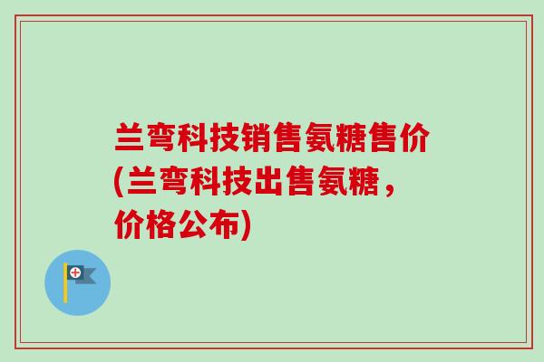 兰弯科技销售氨糖售价(兰弯科技出售氨糖，价格公布)