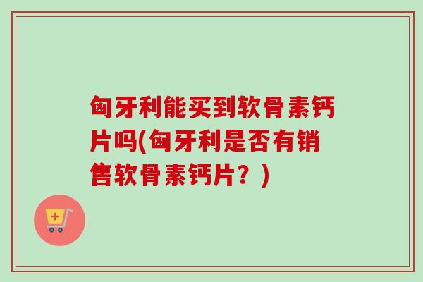 匈牙利能买到软骨素钙片吗(匈牙利是否有销售软骨素钙片?) 匈牙利能买到软骨素钙片吗(匈牙利是否有销售软骨素钙片?)