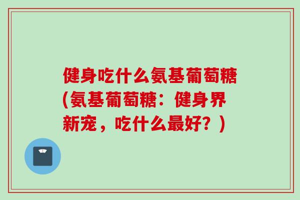 健身吃什么氨基葡萄糖(氨基葡萄糖：健身界新宠，吃什么好？)