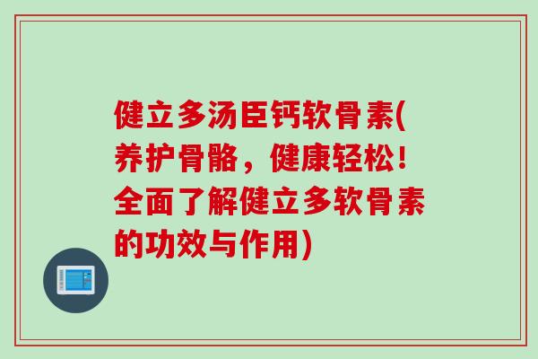 健立多汤臣钙软骨素(养护骨骼，健康轻松！全面了解健立多软骨素的功效与作用)