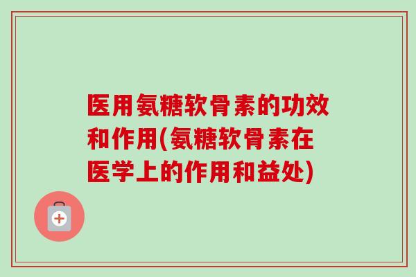 医用氨糖软骨素的功效和作用(氨糖软骨素在医学上的作用和益处) 医用氨糖软骨素的功效和作用(氨糖软骨素在医学上的作用和益处)