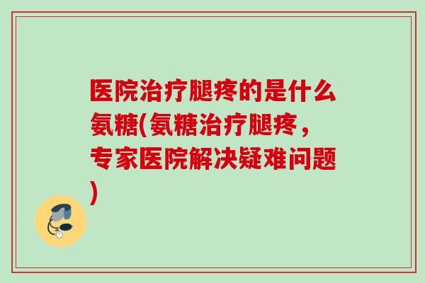 医院腿疼的是什么氨糖(氨糖腿疼,专家医院解决疑难问题) 医院腿疼的是什么氨糖(氨糖腿疼,专家医院解决疑难问题)