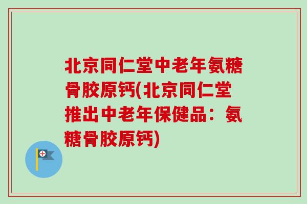 北京同仁堂中老年氨糖骨胶原钙(北京同仁堂推出中老年保健品：氨糖骨胶原钙)