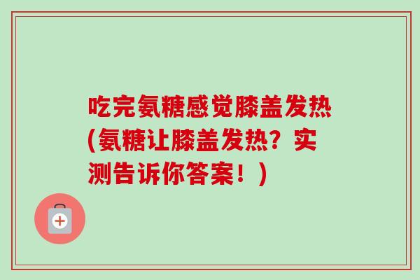 吃完氨糖感觉膝盖发热(氨糖让膝盖发热？实测告诉你答案！)