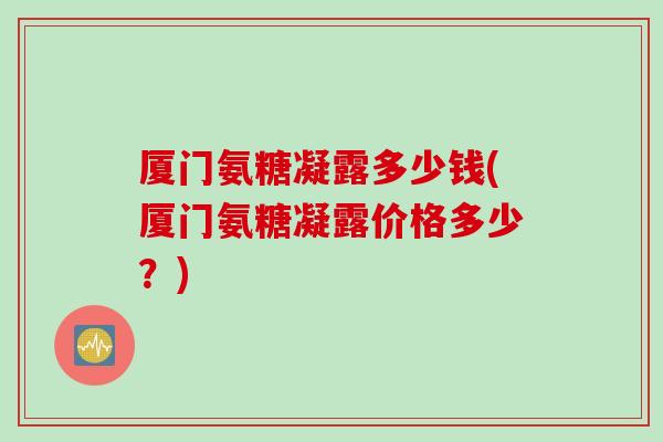 厦门氨糖凝露多少钱(厦门氨糖凝露价格多少?) 厦门氨糖凝露多少钱(厦门氨糖凝露价格多少?)
