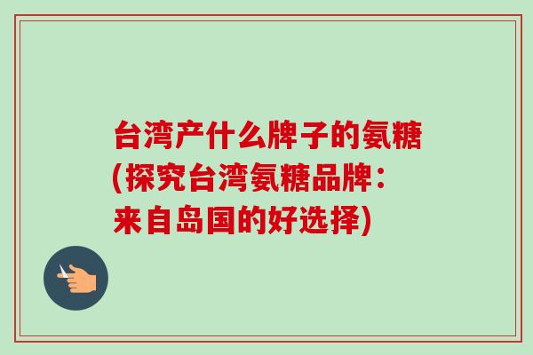 台湾产什么牌子的氨糖(探究台湾氨糖品牌：来自岛国的好选择)