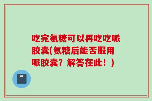 吃完氨糖可以再吃吃哌胶囊(氨糖后能否服用哌胶囊?解答在此!) 吃完氨糖可以再吃吃哌胶囊(氨糖后能否服用哌胶囊?解答在此!)
