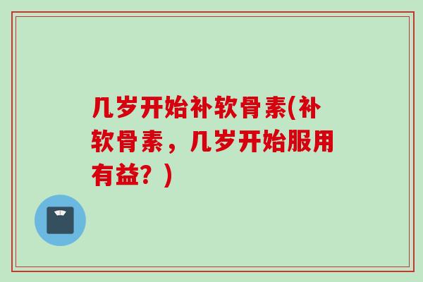 几岁开始补软骨素(补软骨素，几岁开始服用有益？)