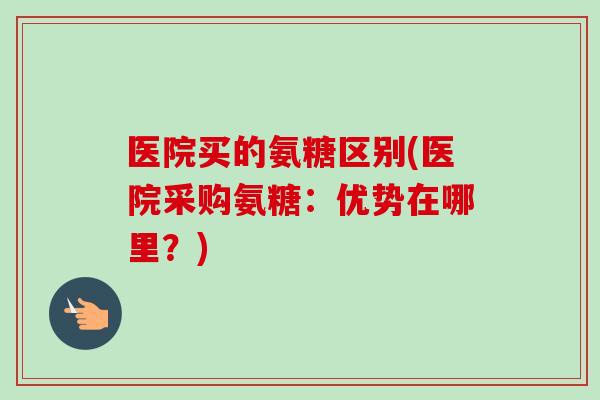 医院买的氨糖区别(医院采购氨糖:优势在哪里?) 医院买的氨糖区别(医院采购氨糖:优势在哪里?)