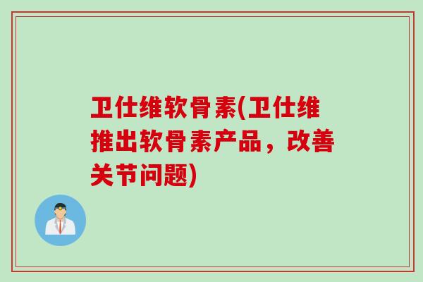卫仕维软骨素(卫仕维推出软骨素产品，改善关节问题)